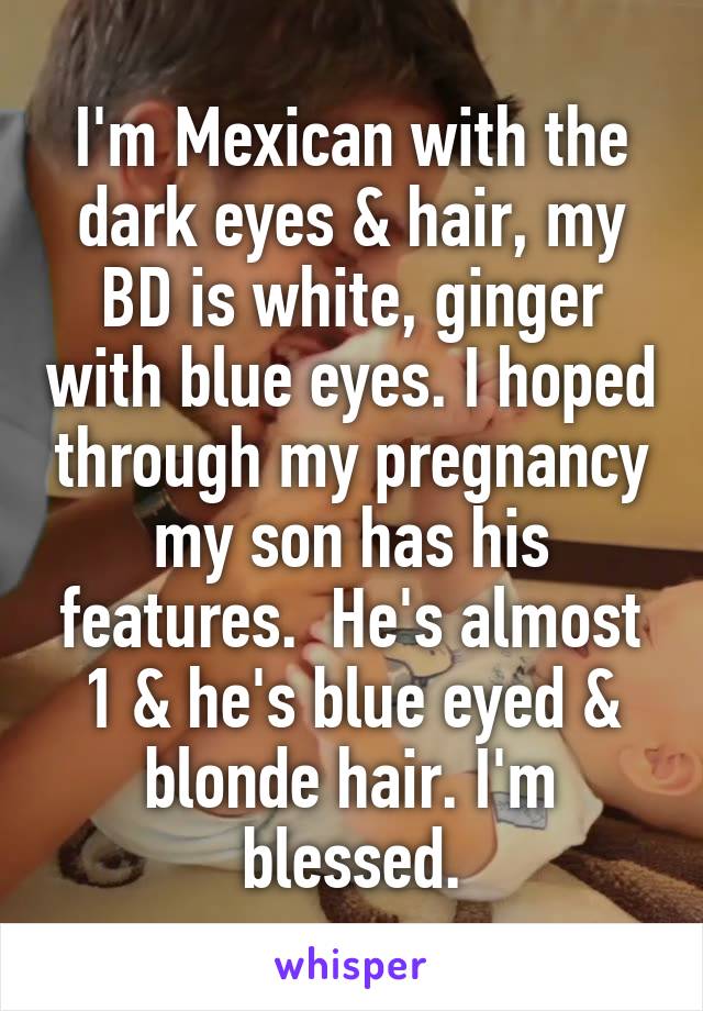 I'm Mexican with the dark eyes & hair, my BD is white, ginger with blue eyes. I hoped through my pregnancy my son has his features.  He's almost 1 & he's blue eyed & blonde hair. I'm blessed.