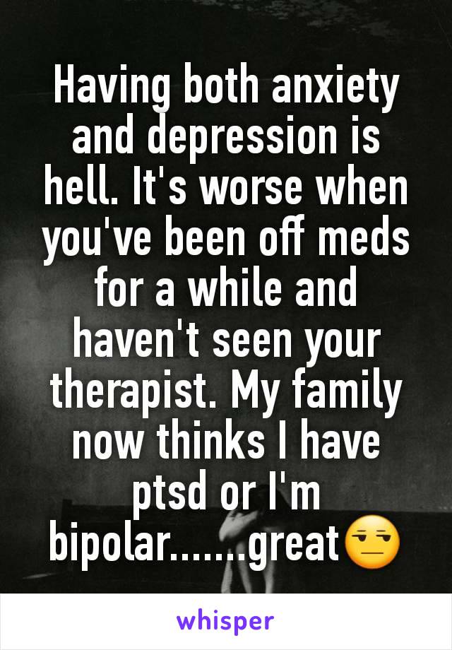 Having both anxiety and depression is hell. It's worse when you've been off meds for a while and haven't seen your therapist. My family now thinks I have ptsd or I'm bipolar.......great😒
