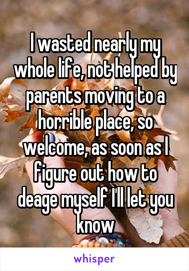 I wasted nearly my whole life, not helped by parents moving to a horrible place, so welcome, as soon as I figure out how to deage myself I'll let you know