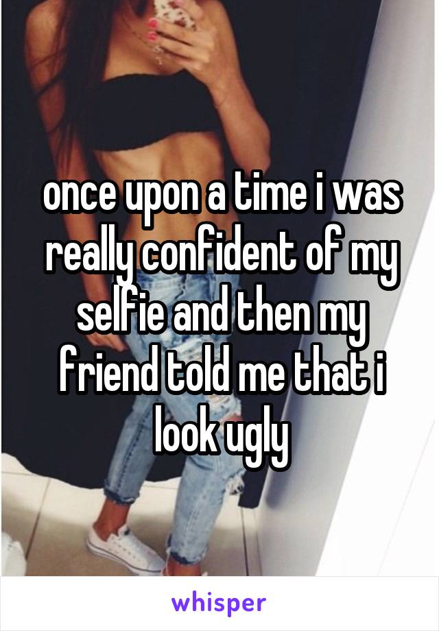 once upon a time i was really confident of my selfie and then my friend told me that i look ugly