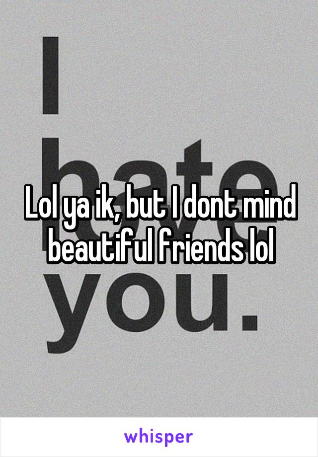 Lol ya ik, but I dont mind beautiful friends lol