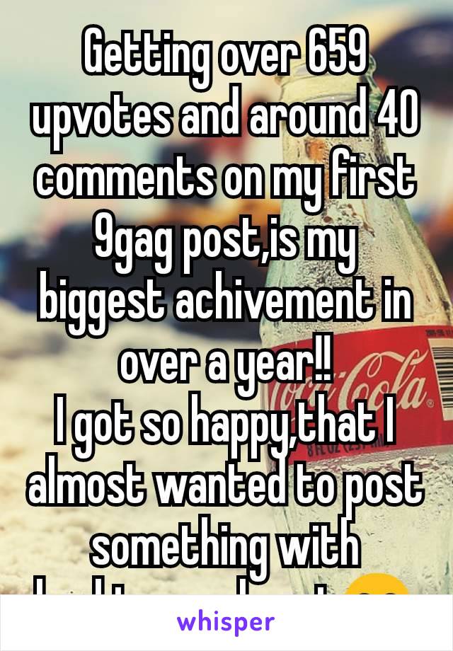 Getting over 659 upvotes and around 40 comments on my first 9gag post,is my biggest achivement in over a year!!
I got so happy,that I almost wanted to post something with hashtags.. almost😂