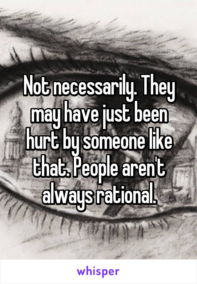 Not necessarily. They may have just been hurt by someone like that. People aren't always rational.