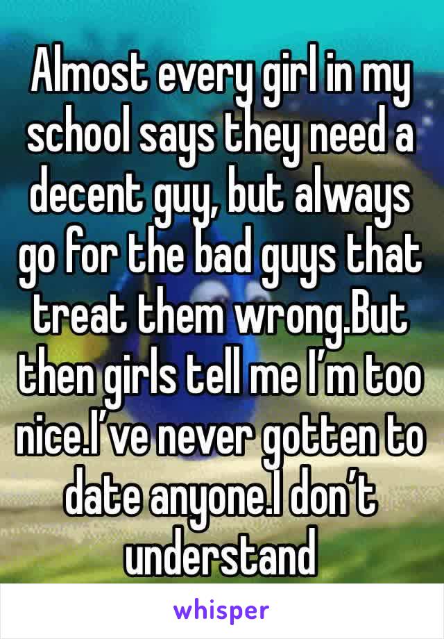 Almost every girl in my school says they need a decent guy, but always go for the bad guys that treat them wrong.But then girls tell me I’m too nice.I’ve never gotten to date anyone.I don’t understand