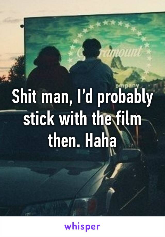 Shit man, I’d probably stick with the film then. Haha