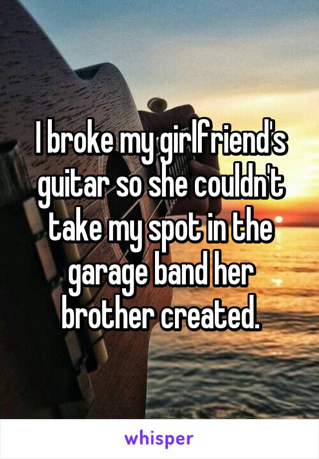I broke my girlfriend's guitar so she couldn't take my spot in the garage band her brother created.