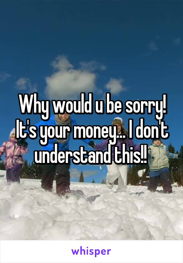 Why would u be sorry! It's your money... I don't understand this!! 