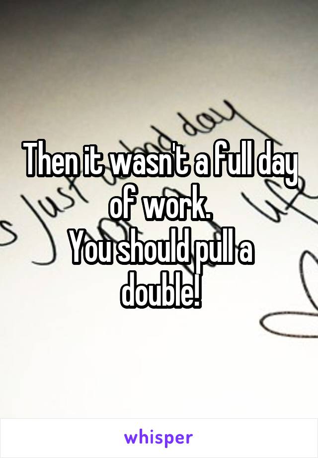 Then it wasn't a full day of work.
You should pull a double!
