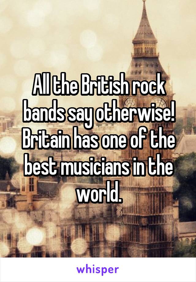 All the British rock bands say otherwise!
Britain has one of the best musicians in the world.