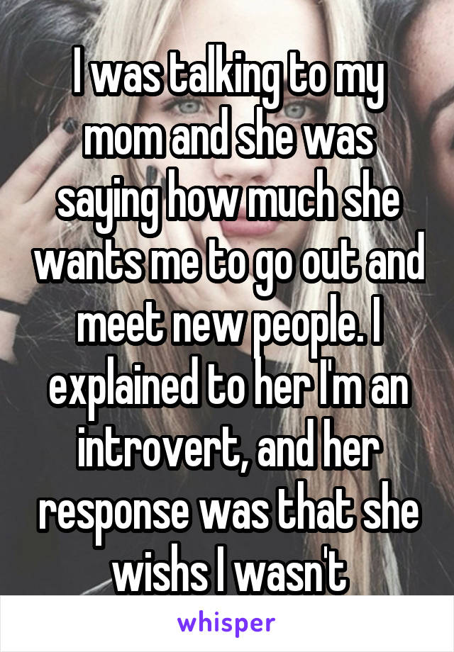 I was talking to my mom and she was saying how much she wants me to go out and meet new people. I explained to her I'm an introvert, and her response was that she wishs I wasn't