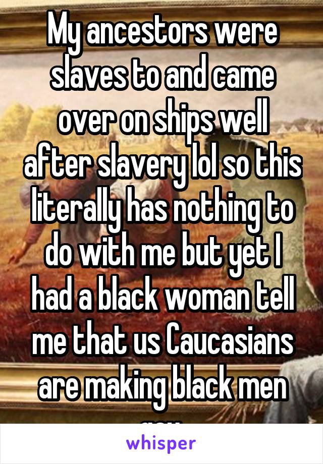 My ancestors were slaves to and came over on ships well after slavery lol so this literally has nothing to do with me but yet I had a black woman tell me that us Caucasians are making black men gay 