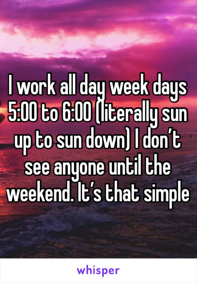 I work all day week days 5:00 to 6:00 (literally sun up to sun down) I don’t see anyone until the weekend. It’s that simple 