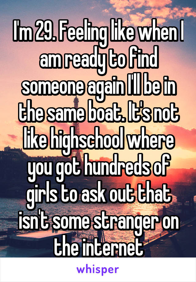 I'm 29. Feeling like when I am ready to find someone again I'll be in the same boat. It's not like highschool where you got hundreds of girls to ask out that isn't some stranger on the internet