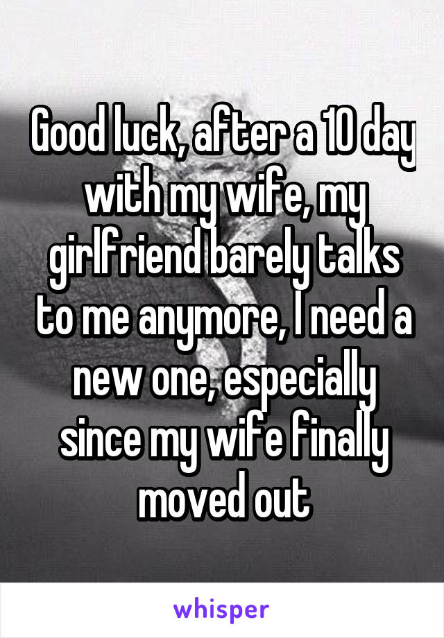 Good luck, after a 10 day with my wife, my girlfriend barely talks to me anymore, I need a new one, especially since my wife finally moved out