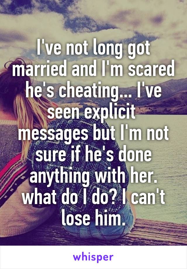 I've not long got married and I'm scared he's cheating... I've seen explicit  messages but I'm not sure if he's done anything with her. what do I do? I can't lose him.