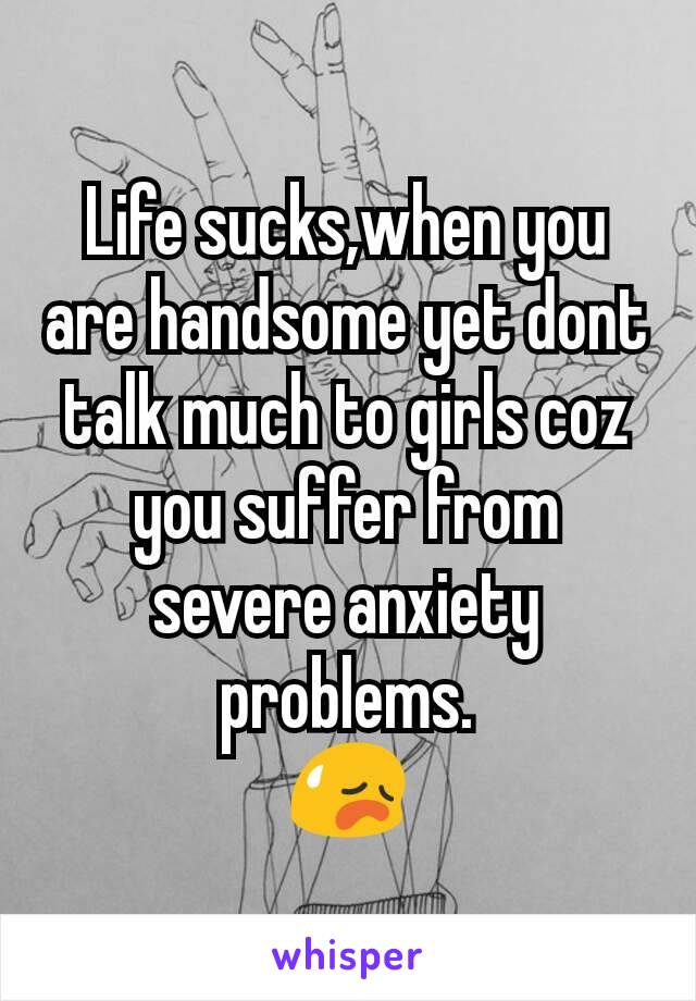 Life sucks,when you are handsome yet dont talk much to girls coz you suffer from severe anxiety problems.
😥