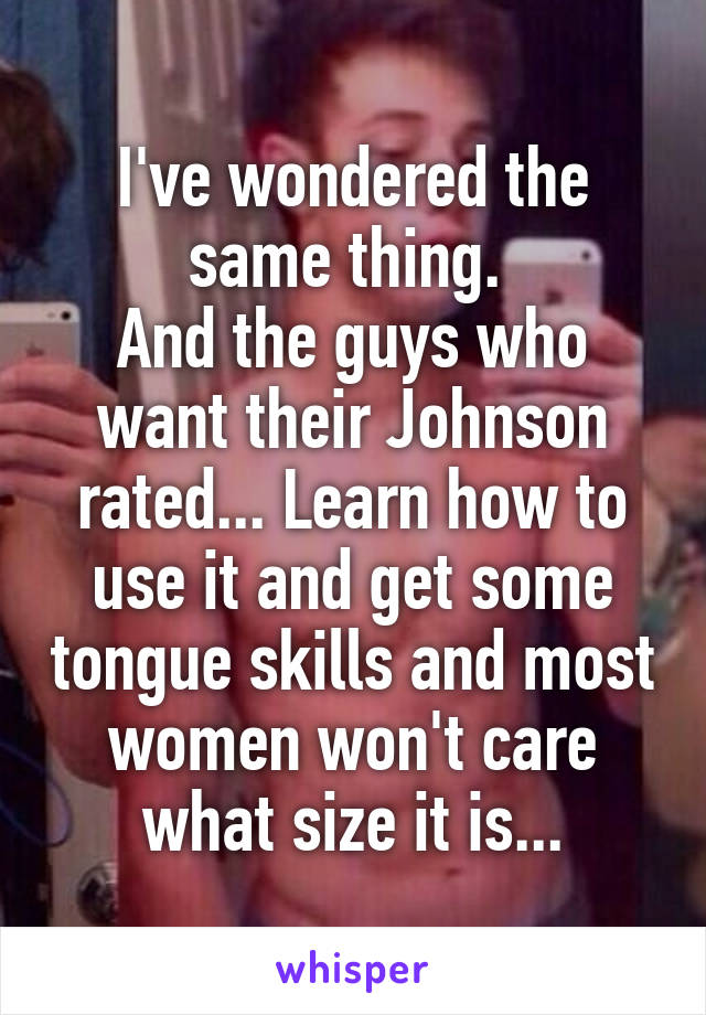 I've wondered the same thing. 
And the guys who want their Johnson rated... Learn how to use it and get some tongue skills and most women won't care what size it is...
