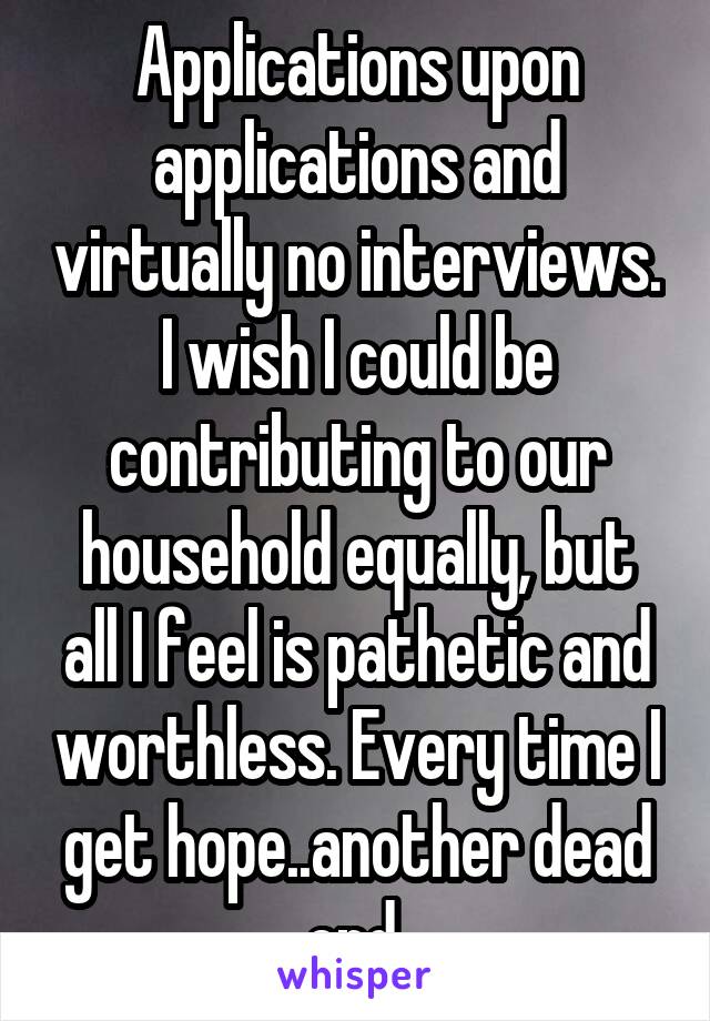 Applications upon applications and virtually no interviews. I wish I could be contributing to our household equally, but all I feel is pathetic and worthless. Every time I get hope..another dead end.
