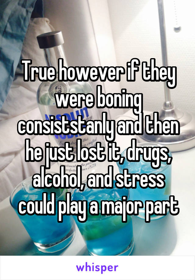 True however if they were boning consiststanly and then he just lost it, drugs, alcohol, and stress could play a major part