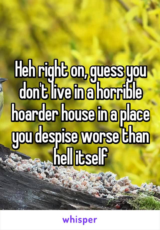Heh right on, guess you don't live in a horrible hoarder house in a place you despise worse than hell itself