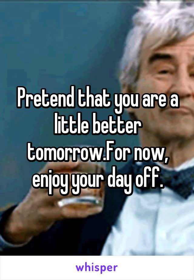 Pretend that you are a little better tomorrow.For now, enjoy your day off.