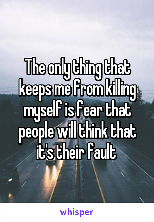 The only thing that keeps me from killing myself is fear that people will think that it's their fault 