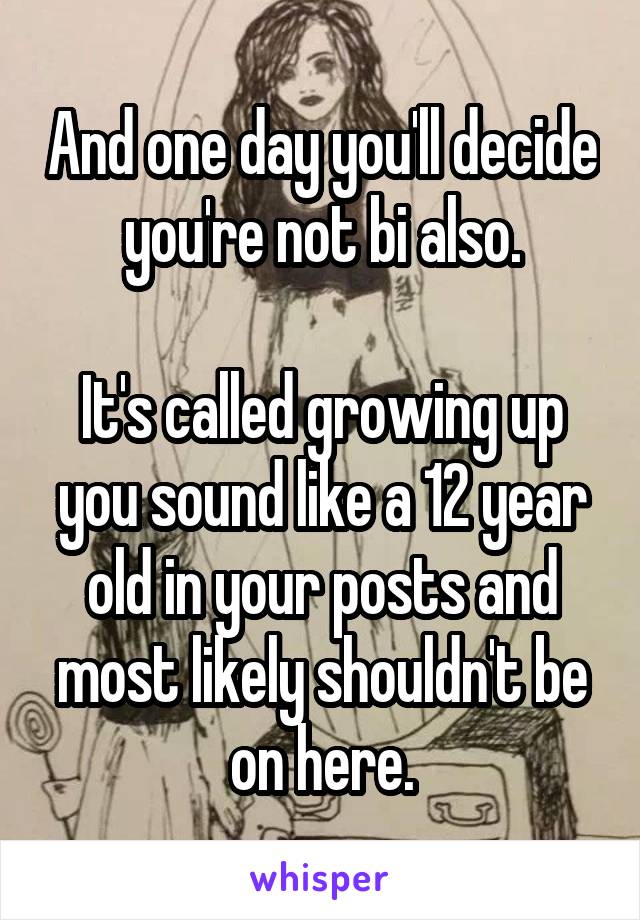 And one day you'll decide you're not bi also.

It's called growing up you sound like a 12 year old in your posts and most likely shouldn't be on here.