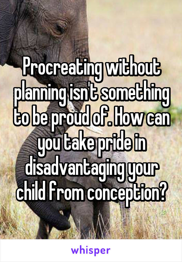 Procreating without planning isn't something to be proud of. How can you take pride in disadvantaging your child from conception?