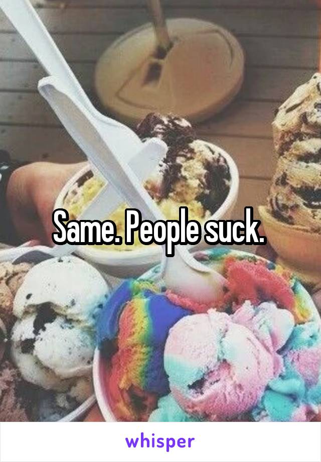 Same. People suck. 