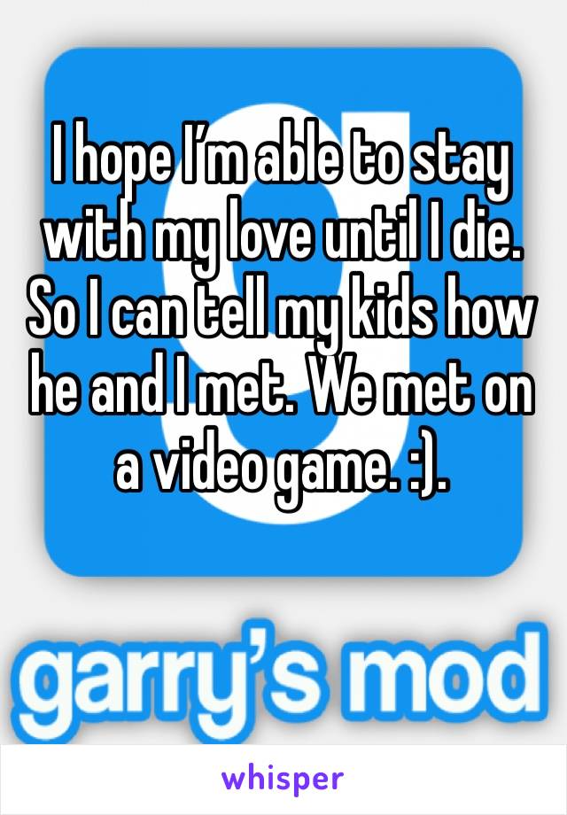 I hope I’m able to stay with my love until I die. So I can tell my kids how he and I met. We met on a video game. :). 