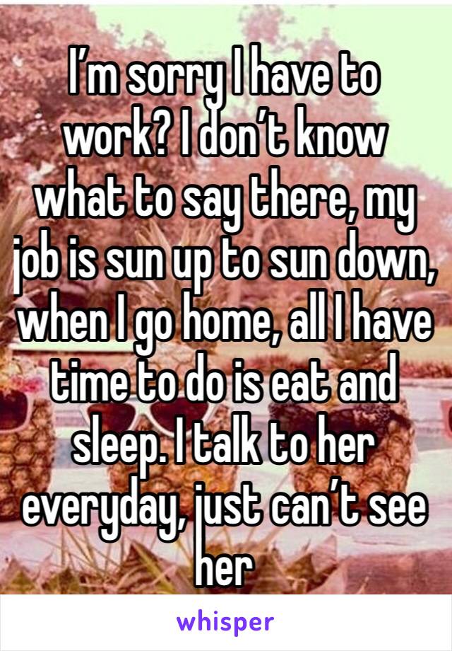I’m sorry I have to work? I don’t know what to say there, my job is sun up to sun down, when I go home, all I have time to do is eat and sleep. I talk to her everyday, just can’t see her 