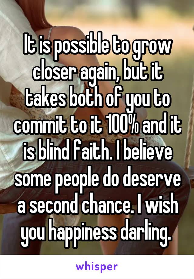 It is possible to grow closer again, but it takes both of you to commit to it 100% and it is blind faith. I believe some people do deserve a second chance. I wish you happiness darling. 