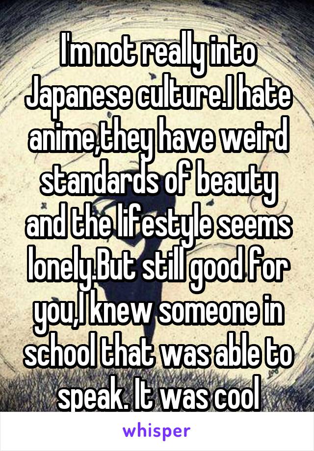 I'm not really into Japanese culture.I hate anime,they have weird standards of beauty and the lifestyle seems lonely.But still good for you,I knew someone in school that was able to speak. It was cool