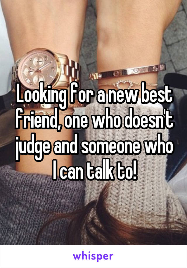 Looking for a new best friend, one who doesn't judge and someone who I can talk to!