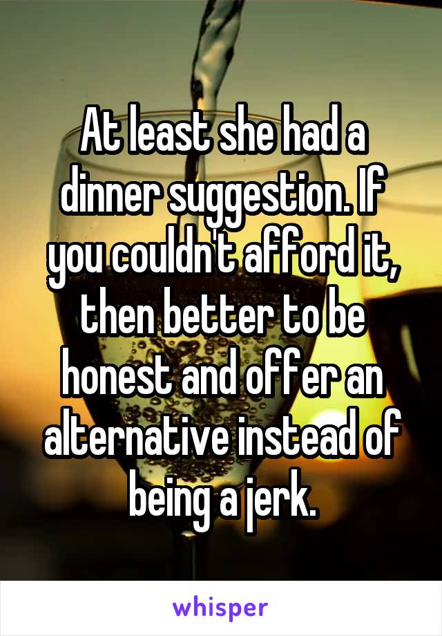 At least she had a dinner suggestion. If you couldn't afford it, then better to be honest and offer an alternative instead of being a jerk.