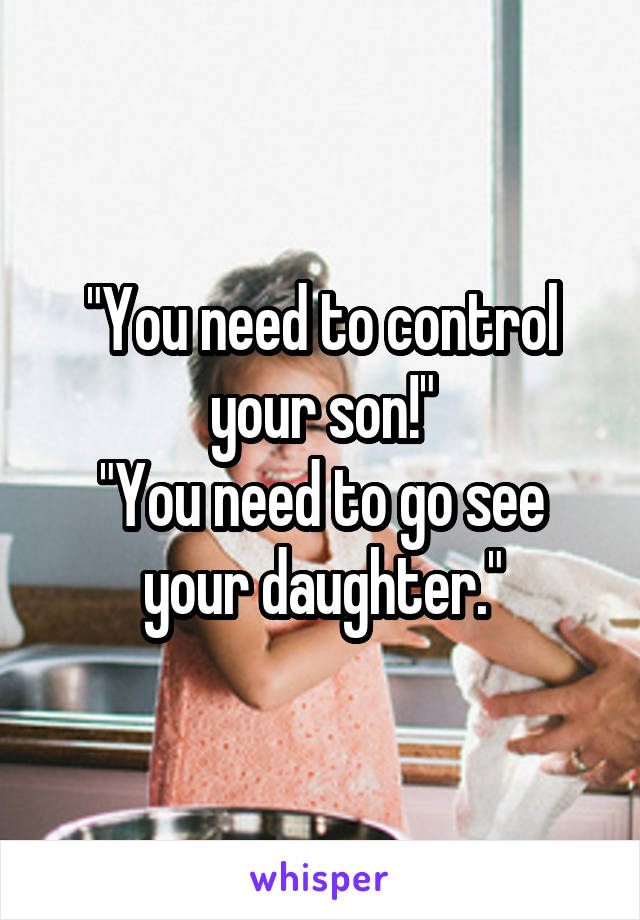 "You need to control your son!"
"You need to go see your daughter."