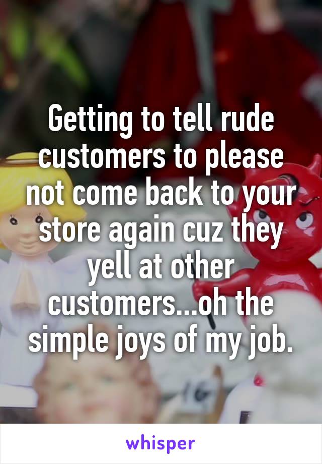 Getting to tell rude customers to please not come back to your store again cuz they yell at other customers...oh the simple joys of my job.
