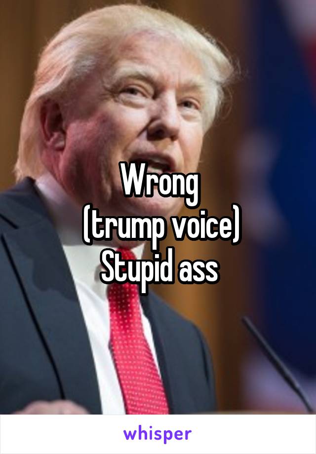Wrong
 (trump voice)
Stupid ass