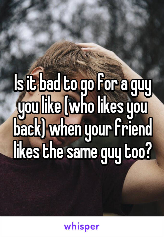 Is it bad to go for a guy you like (who likes you back) when your friend likes the same guy too?