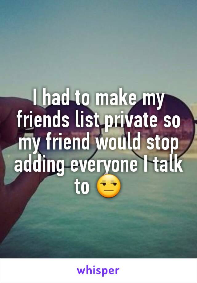 I had to make my friends list private so my friend would stop adding everyone I talk to 😒