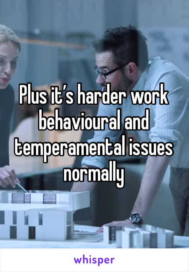 Plus it’s harder work behavioural and temperamental issues normally 