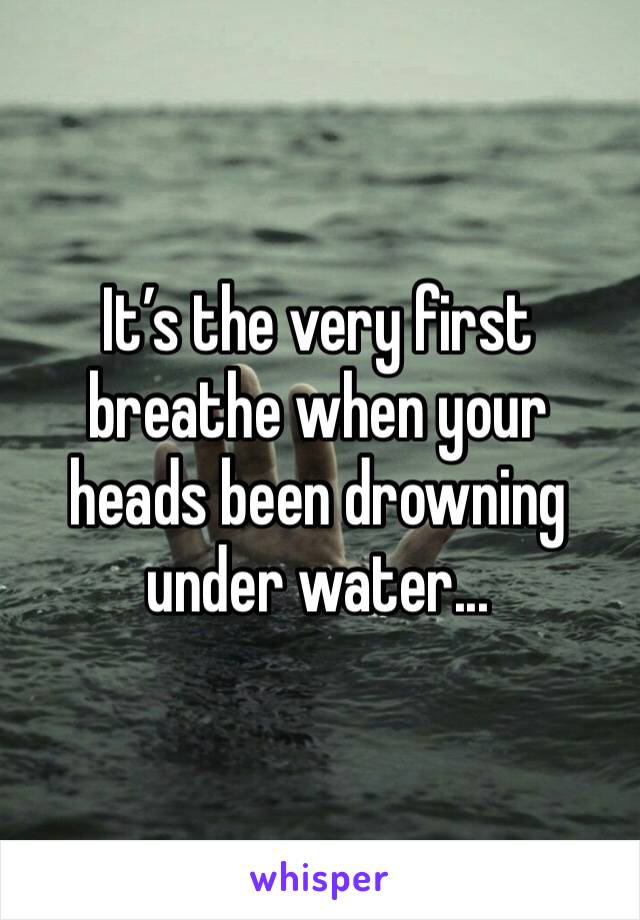 It’s the very first breathe when your heads been drowning under water... 