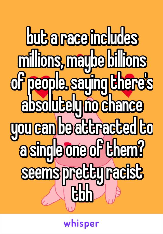 but a race includes millions, maybe billions of people. saying there's absolutely no chance you can be attracted to a single one of them? seems pretty racist tbh