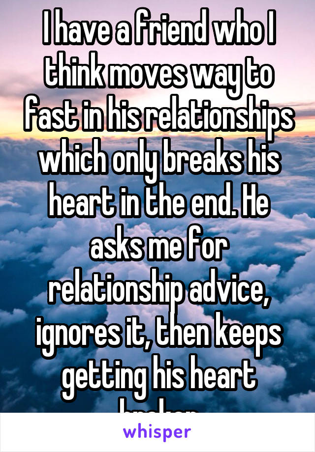 I have a friend who I think moves way to fast in his relationships which only breaks his heart in the end. He asks me for relationship advice, ignores it, then keeps getting his heart broken