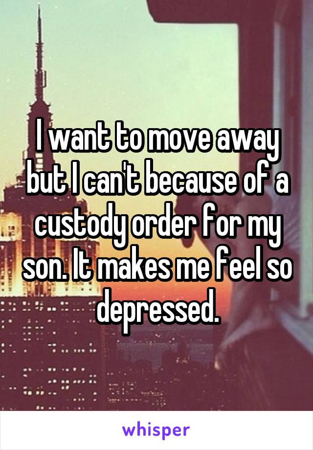 I want to move away but I can't because of a custody order for my son. It makes me feel so depressed.
