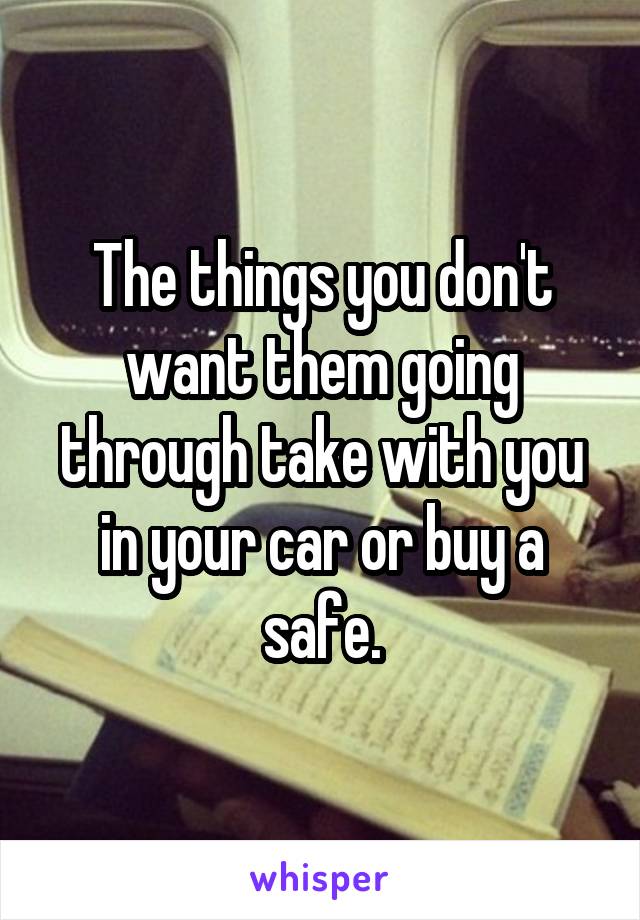 The things you don't want them going through take with you in your car or buy a safe.