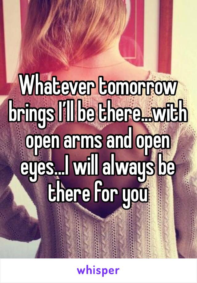 Whatever tomorrow brings I’ll be there...with open arms and open eyes...I will always be there for you