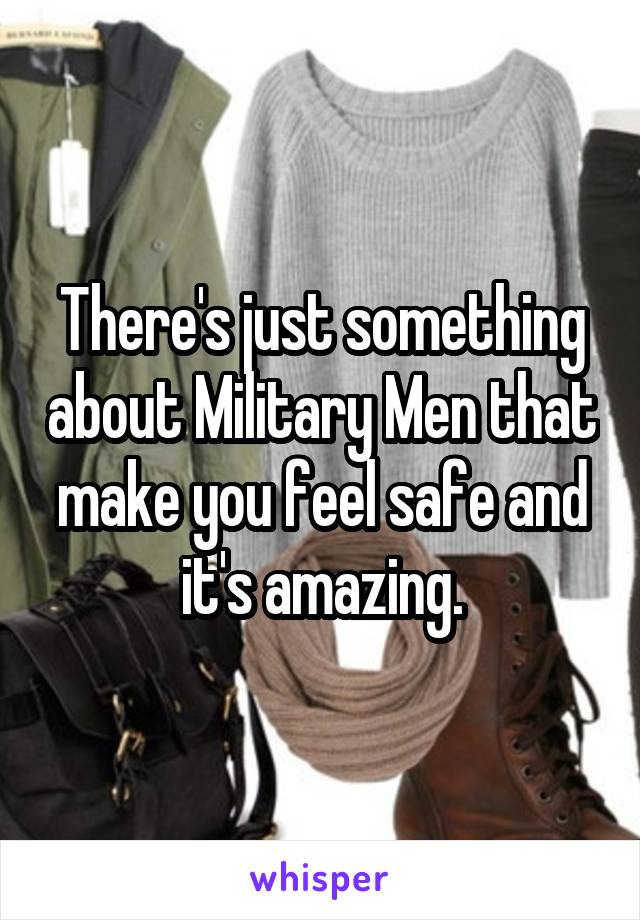 There's just something about Military Men that make you feel safe and it's amazing.