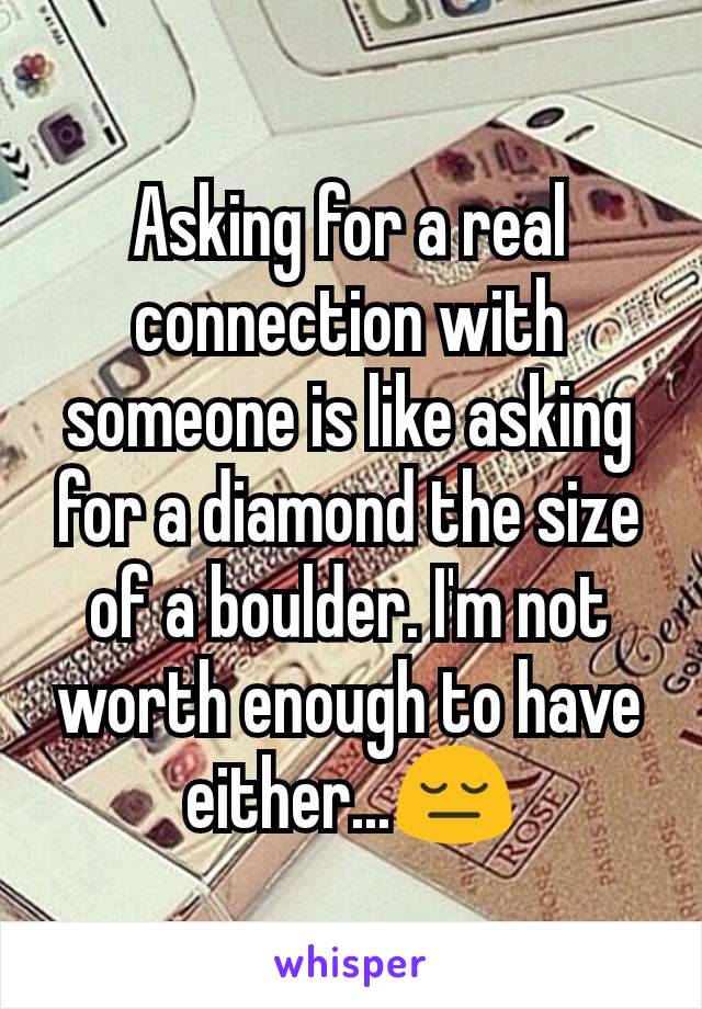 Asking for a real connection with someone is like asking for a diamond the size of a boulder. I'm not worth enough to have either...😔