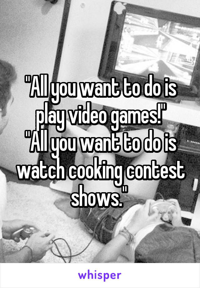 "All you want to do is play video games!"
"All you want to do is watch cooking contest shows." 